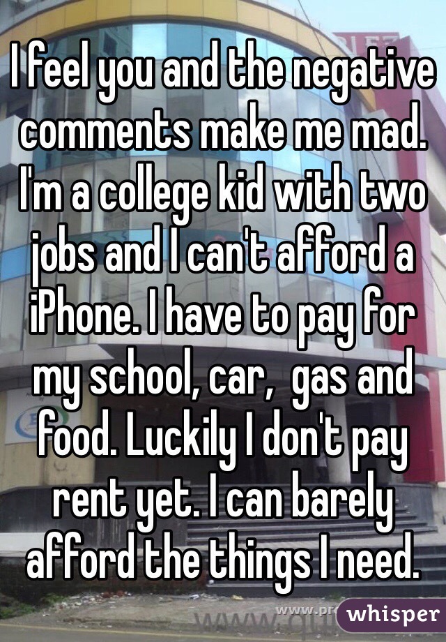 I feel you and the negative comments make me mad. I'm a college kid with two jobs and I can't afford a iPhone. I have to pay for my school, car,  gas and food. Luckily I don't pay rent yet. I can barely afford the things I need.