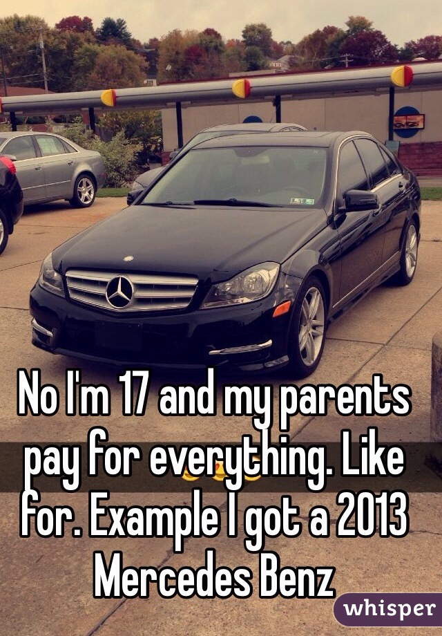 No I'm 17 and my parents pay for everything. Like for. Example I got a 2013 Mercedes Benz 