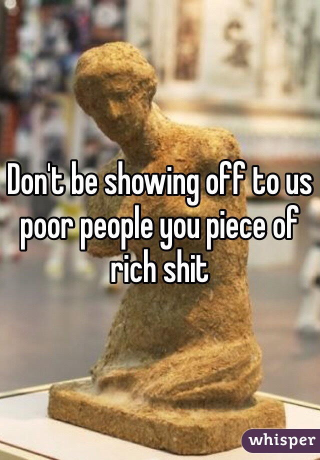 Don't be showing off to us poor people you piece of rich shit