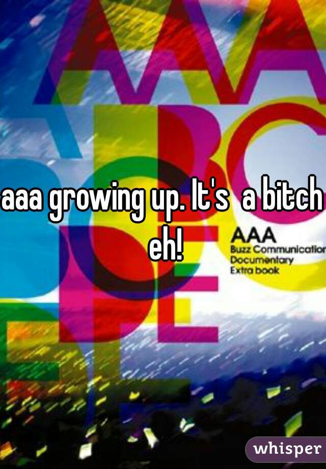 aaa growing up. It's  a bitch eh!