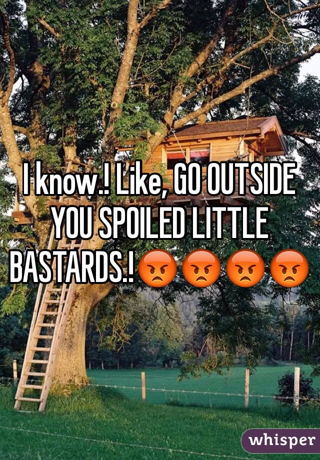 I know.! Like, GO OUTSIDE YOU SPOILED LITTLE BASTARDS.!😡😡😡😡