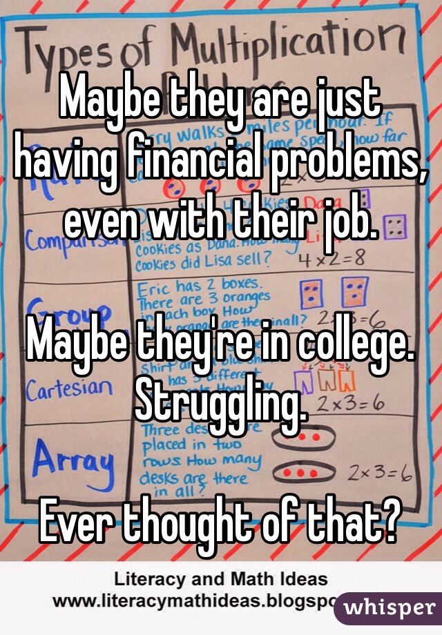 Maybe they are just having financial problems, even with their job. 

Maybe they're in college. 
Struggling.

Ever thought of that?