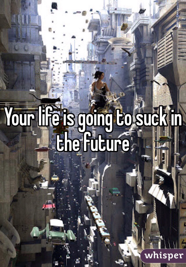 Your life is going to suck in the future 