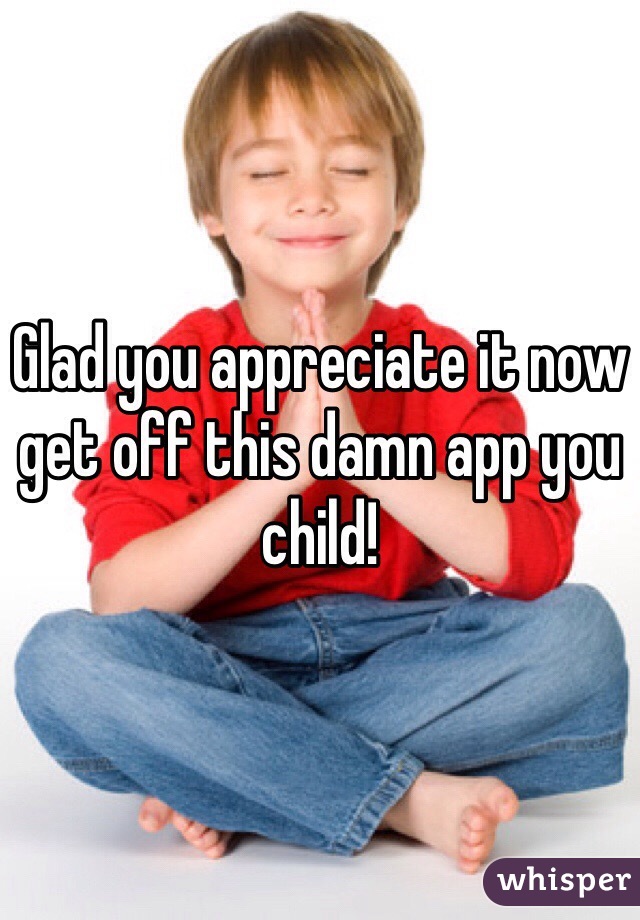 Glad you appreciate it now get off this damn app you child!