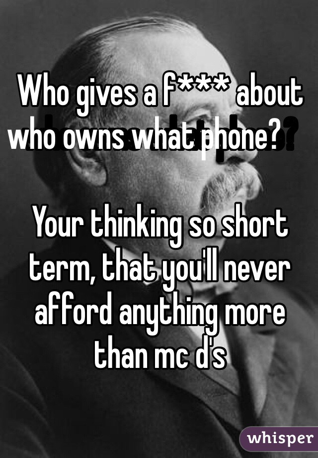 Who gives a f*** about who owns what phone?       

Your thinking so short term, that you'll never afford anything more than mc d's