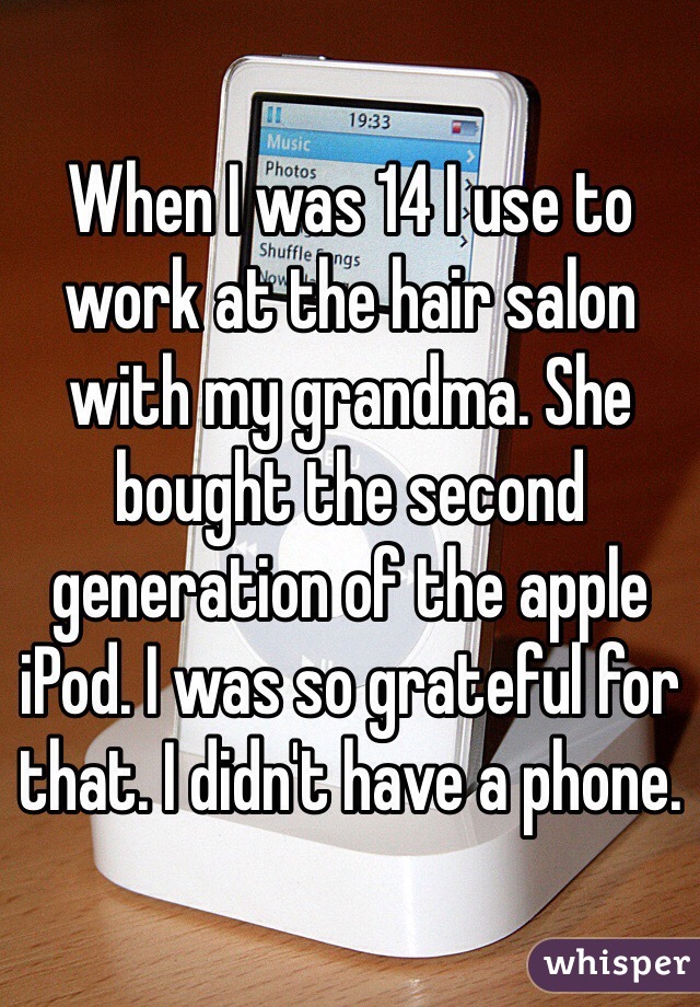 When I was 14 I use to work at the hair salon with my grandma. She bought the second generation of the apple iPod. I was so grateful for that. I didn't have a phone.