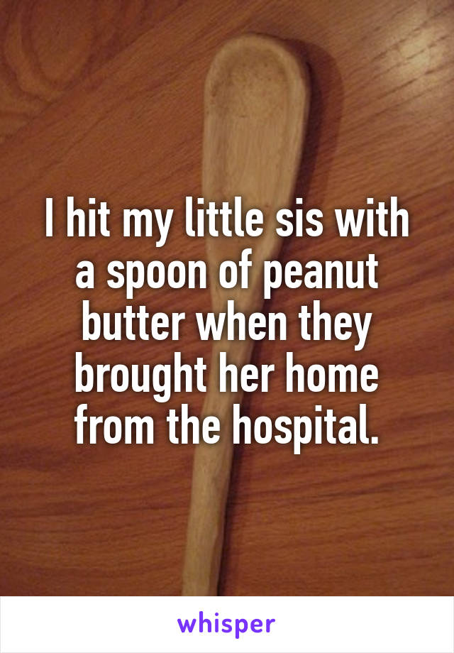 I hit my little sis with a spoon of peanut butter when they brought her home from the hospital.