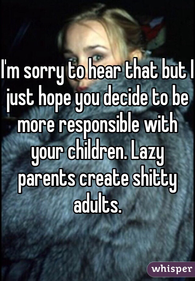 I'm sorry to hear that but I just hope you decide to be more responsible with your children. Lazy parents create shitty adults.