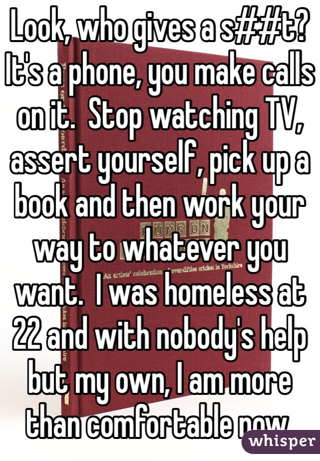 Look, who gives a s##t?  It's a phone, you make calls on it.  Stop watching TV, assert yourself, pick up a book and then work your way to whatever you want.  I was homeless at 22 and with nobody's help but my own, I am more than comfortable now. 