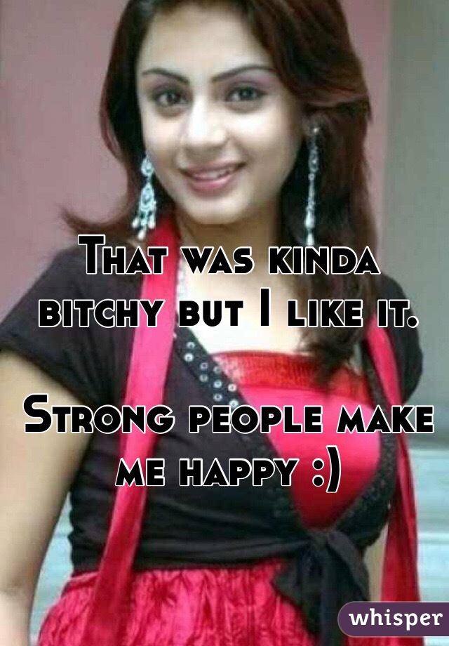 That was kinda bitchy but I like it.

Strong people make me happy :)

