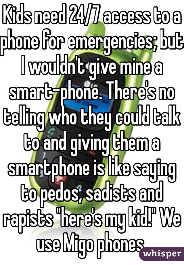 Kids need 24/7 access to a phone for emergencies; but I wouldn't give mine a smart-phone. There's no telling who they could talk to and giving them a smartphone is like saying to pedos, sadists and rapists "here's my kid!" We use Migo phones.