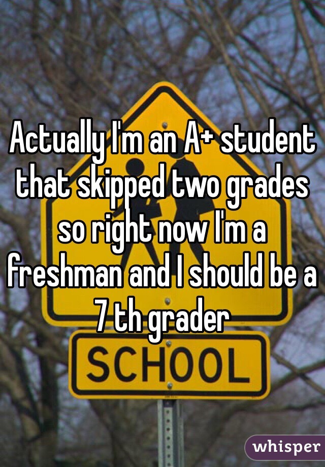 Actually I'm an A+ student that skipped two grades so right now I'm a freshman and I should be a 7 th grader 