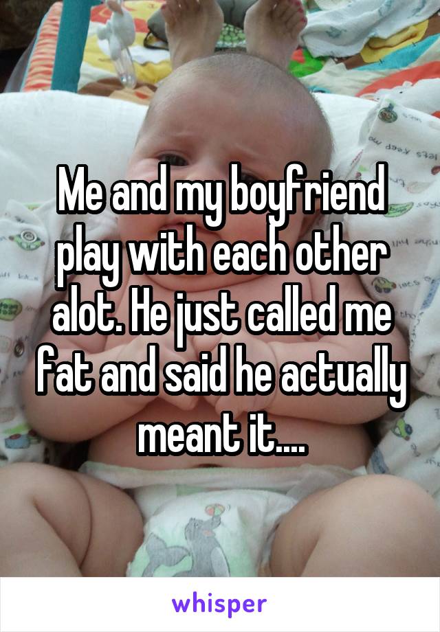 Me and my boyfriend play with each other alot. He just called me fat and said he actually meant it....