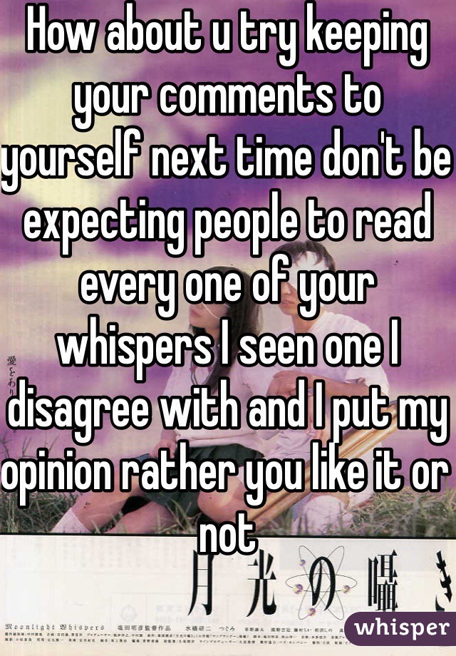 How about u try keeping your comments to yourself next time don't be expecting people to read every one of your whispers I seen one I disagree with and I put my opinion rather you like it or not 