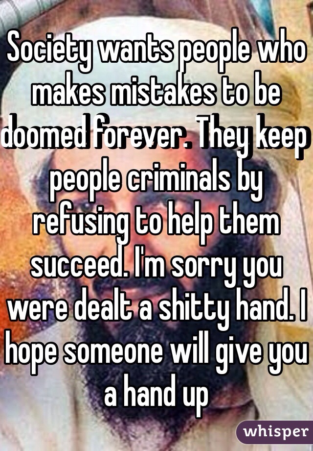 Society wants people who makes mistakes to be doomed forever. They keep people criminals by refusing to help them succeed. I'm sorry you were dealt a shitty hand. I hope someone will give you a hand up 