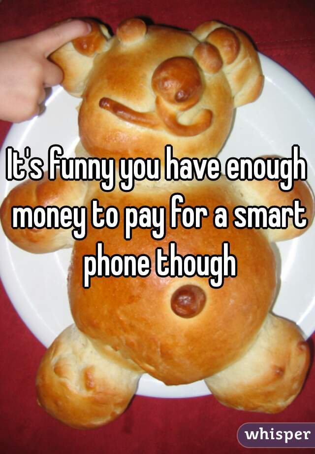 It's funny you have enough money to pay for a smart phone though