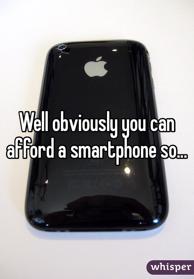 Well obviously you can afford a smartphone so...