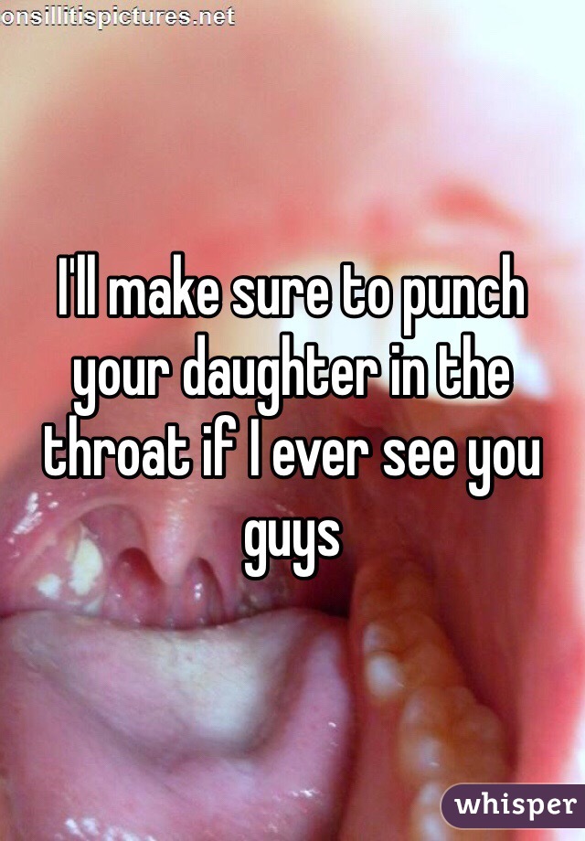 I'll make sure to punch your daughter in the throat if I ever see you guys