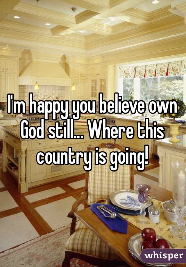 I'm happy you believe own God still... Where this country is going!