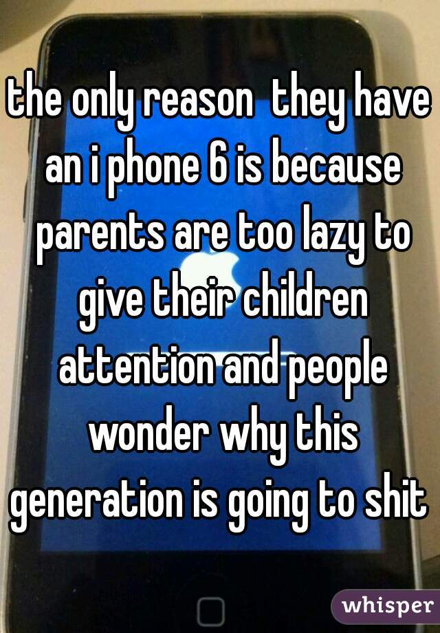 the only reason  they have an i phone 6 is because parents are too lazy to give their children attention and people wonder why this generation is going to shit 