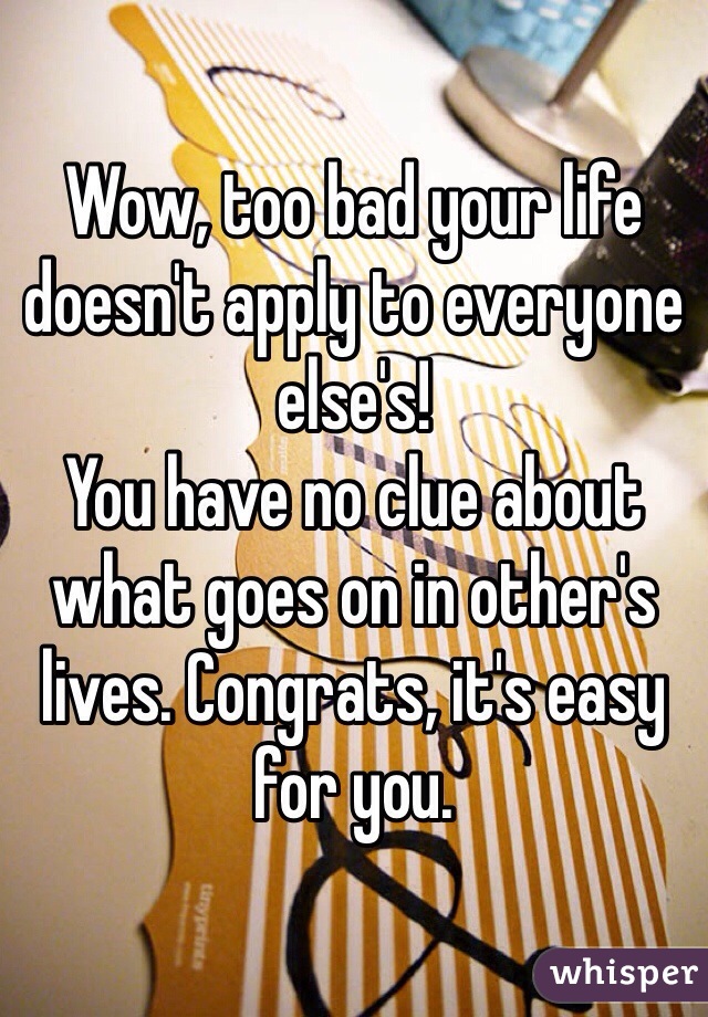 Wow, too bad your life doesn't apply to everyone else's! 
You have no clue about what goes on in other's lives. Congrats, it's easy for you.