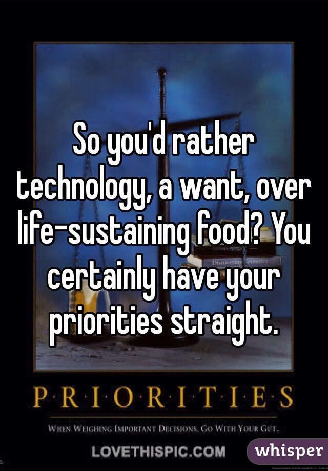 So you'd rather technology, a want, over life-sustaining food? You certainly have your priorities straight.