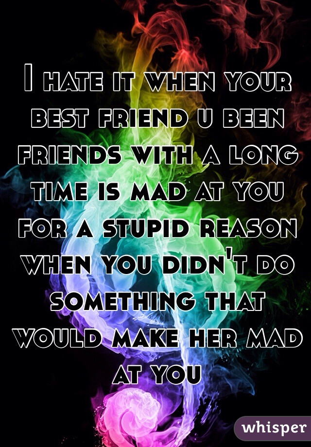 I hate it when your best friend u been friends with a long time is mad at you for a stupid reason when you didn't do something that would make her mad at you 