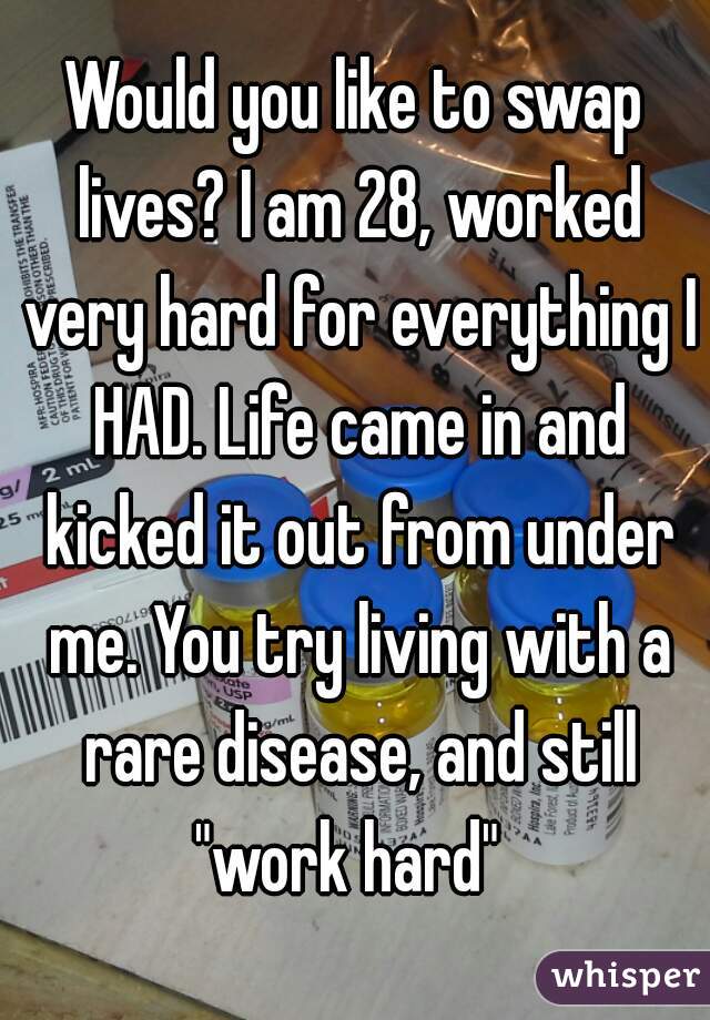 Would you like to swap lives? I am 28, worked very hard for everything I HAD. Life came in and kicked it out from under me. You try living with a rare disease, and still "work hard"  