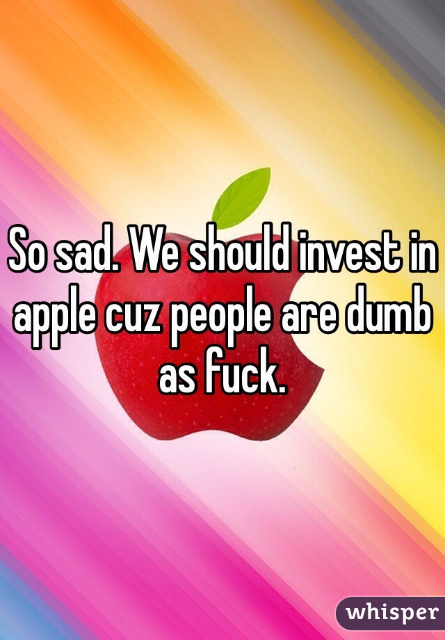 So sad. We should invest in apple cuz people are dumb as fuck. 