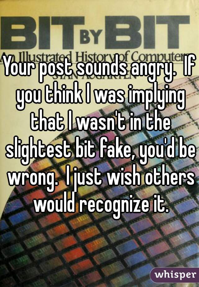 Your post sounds angry.  If you think I was implying that I wasn't in the slightest bit fake, you'd be wrong.  I just wish others would recognize it.