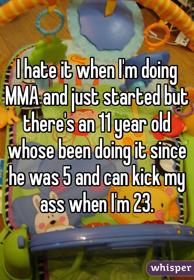 I hate it when I'm doing MMA and just started but there's an 11 year old whose been doing it since he was 5 and can kick my ass when I'm 23. 