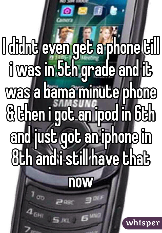 I didnt even get a phone till i was in 5th grade and it was a bama minute phone & then i got an ipod in 6th and just got an iphone in 8th and i still have that now