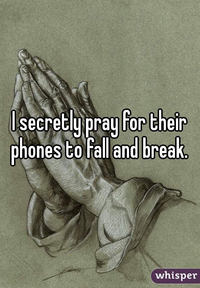 I secretly pray for their phones to fall and break. 