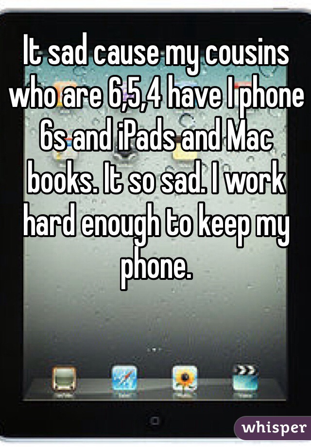 It sad cause my cousins who are 6,5,4 have I phone 6s and iPads and Mac books. It so sad. I work hard enough to keep my phone. 