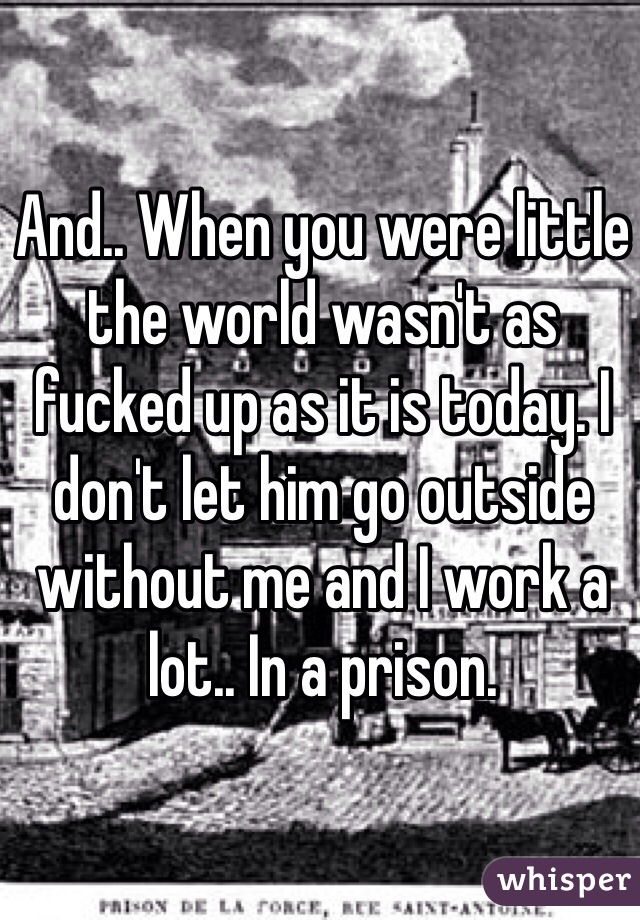 And.. When you were little the world wasn't as fucked up as it is today. I don't let him go outside without me and I work a lot.. In a prison. 