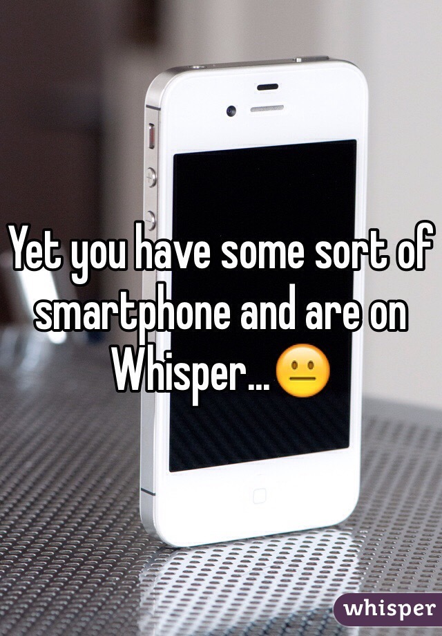 Yet you have some sort of smartphone and are on Whisper...😐