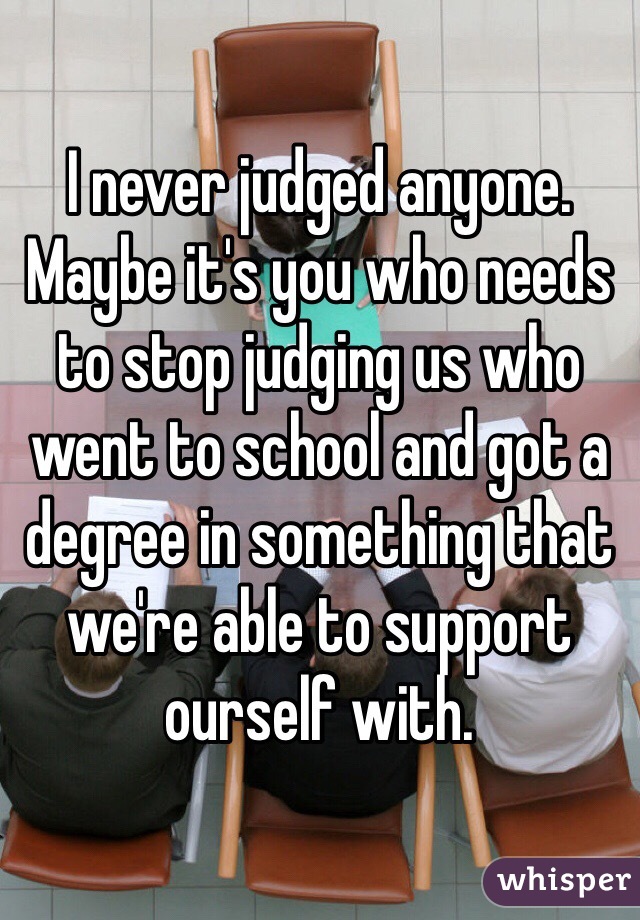 I never judged anyone. Maybe it's you who needs to stop judging us who went to school and got a degree in something that we're able to support ourself with.