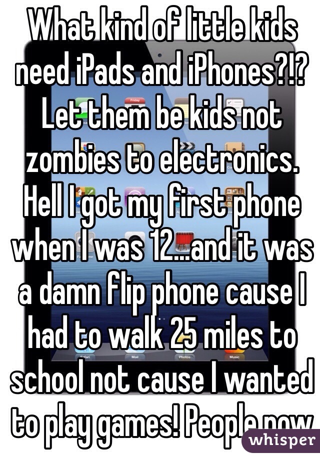 What kind of little kids need iPads and iPhones?!? Let them be kids not zombies to electronics. Hell I got my first phone when I was 12...and it was a damn flip phone cause I had to walk 25 miles to school not cause I wanted to play games! People now