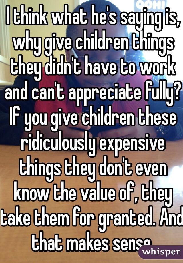 I think what he's saying is, why give children things they didn't have to work and can't appreciate fully? If you give children these ridiculously expensive things they don't even know the value of, they take them for granted. And that makes sense.