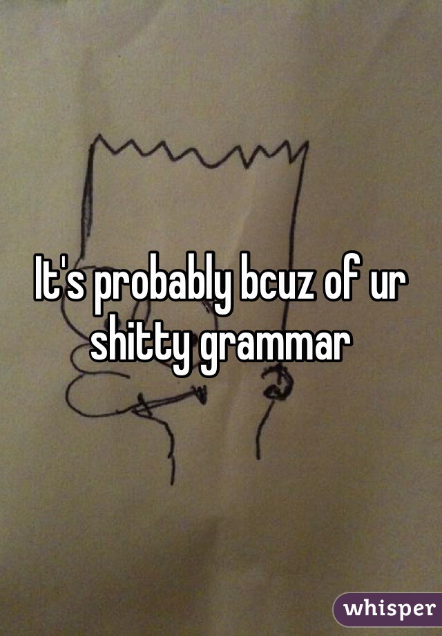 It's probably bcuz of ur shitty grammar 