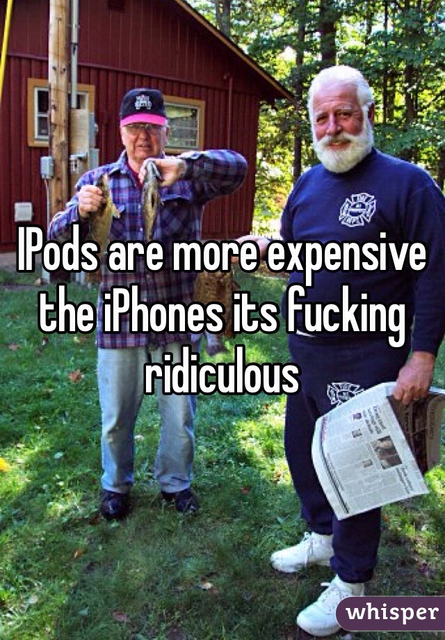 IPods are more expensive the iPhones its fucking ridiculous 