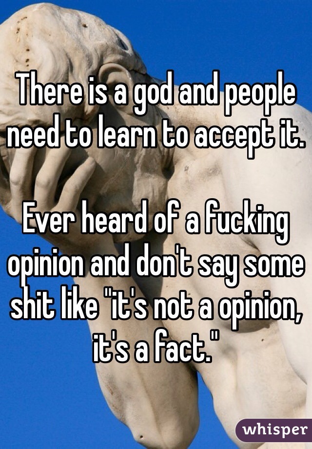 There is a god and people need to learn to accept it.

Ever heard of a fucking opinion and don't say some shit like "it's not a opinion, it's a fact." 