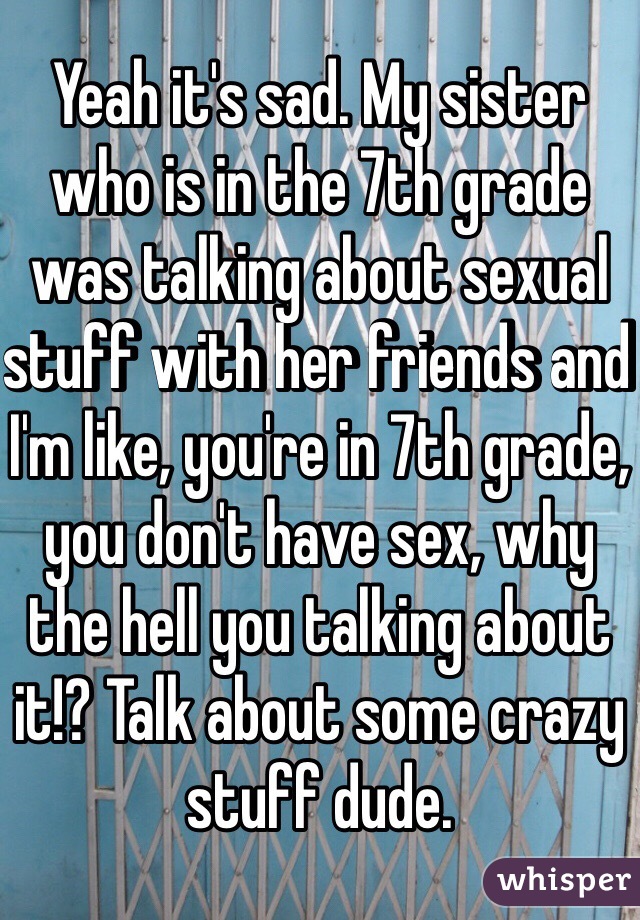 Yeah it's sad. My sister who is in the 7th grade was talking about sexual stuff with her friends and I'm like, you're in 7th grade, you don't have sex, why the hell you talking about it!? Talk about some crazy stuff dude.