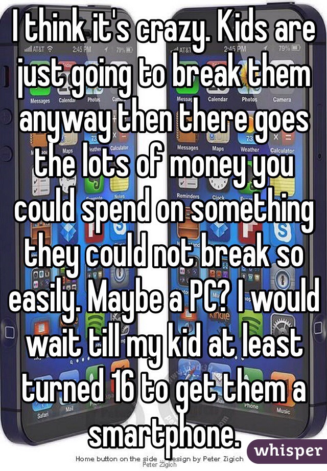 I think it's crazy. Kids are just going to break them anyway then there goes the lots of money you could spend on something they could not break so easily. Maybe a PC? I would wait till my kid at least turned 16 to get them a smartphone. 