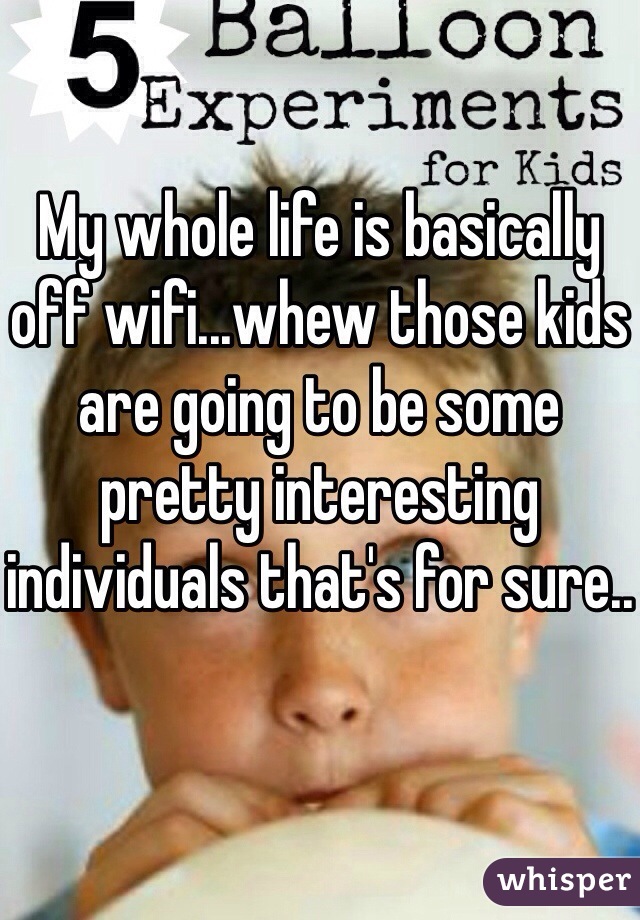 My whole life is basically off wifi...whew those kids are going to be some pretty interesting individuals that's for sure..