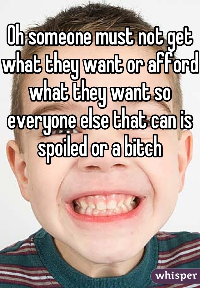 Oh someone must not get what they want or afford what they want so everyone else that can is spoiled or a bitch