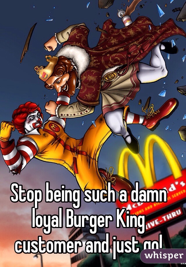 Stop being such a damn loyal Burger King customer and just go!  