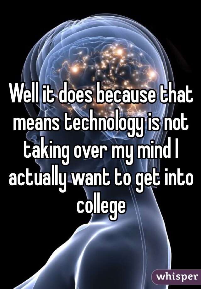 Well it does because that means technology is not taking over my mind I actually want to get into college