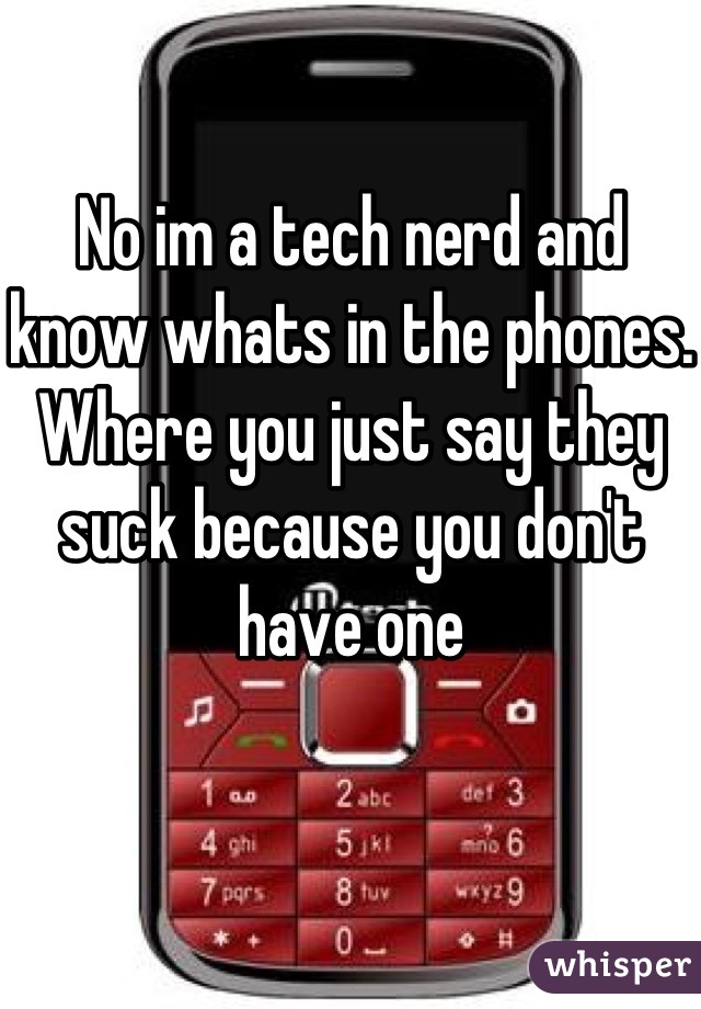 No im a tech nerd and know whats in the phones. Where you just say they suck because you don't have one