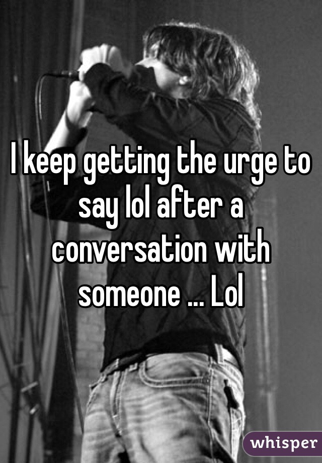 I keep getting the urge to say lol after a conversation with someone ... Lol